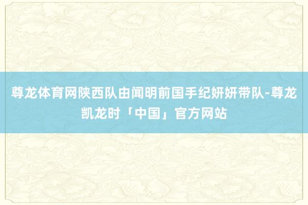 尊龙体育网陕西队由闻明前国手纪妍妍带队-尊龙凯龙时「中国」官