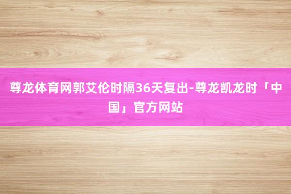 尊龙体育网郭艾伦时隔36天复出-尊龙凯龙时「中国」官方网站
