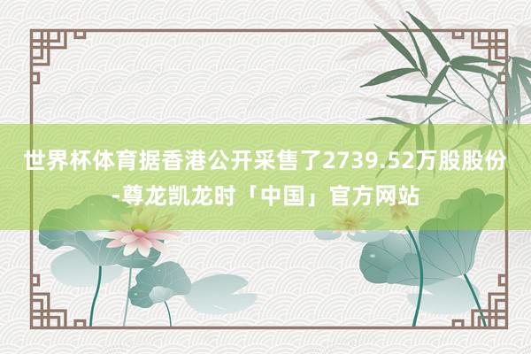 世界杯体育据香港公开采售了2739.52万股股份-尊龙凯龙时