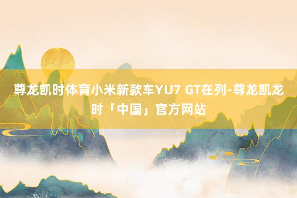 尊龙凯时体育小米新款车YU7 GT在列-尊龙凯龙时「中国」官