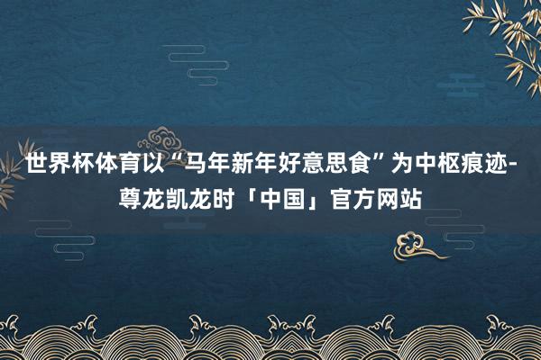 世界杯体育以“马年新年好意思食”为中枢痕迹-尊龙凯龙时「中国