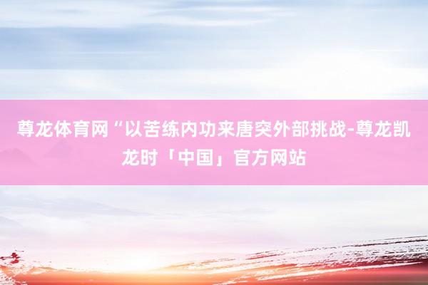 尊龙体育网“以苦练内功来唐突外部挑战-尊龙凯龙时「中国」官方