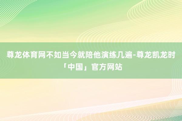 尊龙体育网不如当今就陪他演练几遍-尊龙凯龙时「中国」官方网站